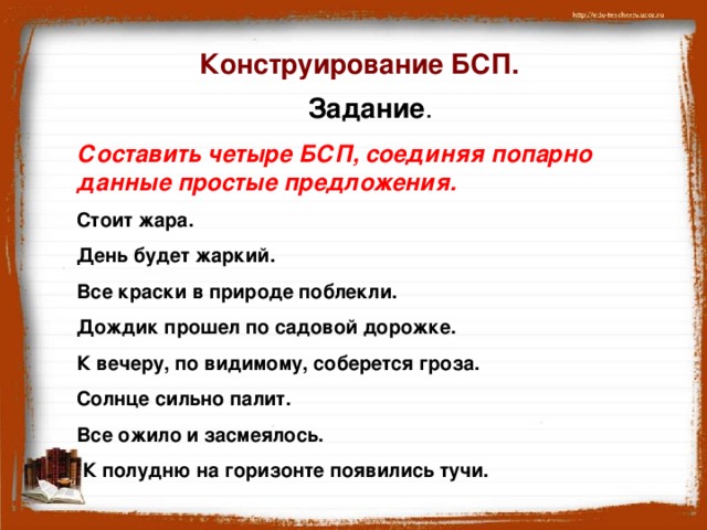 Конструирование БСП. Задание . Составить четыре БСП, соединяя попарно данные простые предложения. Стоит жара. День будет жаркий. Все краски в природе поблекли. Дождик прошел по садовой дорожке. К вечеру, по видимому, соберется гроза. Солнце сильно палит. Все ожило и засмеялось.  К полудню на горизонте появились тучи.