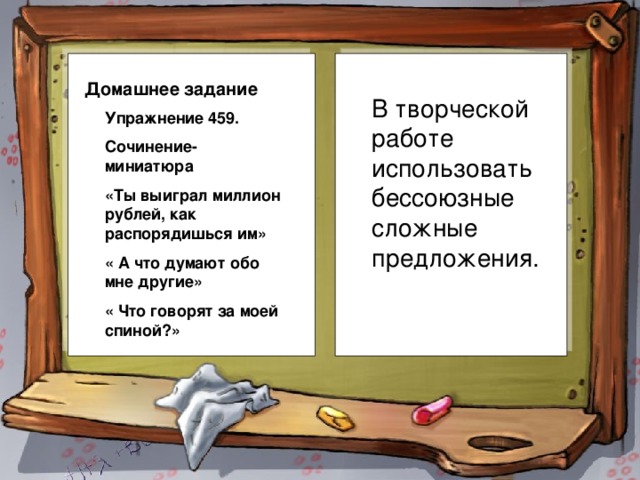 Домашнее задание В творческой работе использовать бессоюзные сложные предложения. Упражнение 459. Сочинение-миниатюра «Ты выиграл миллион рублей, как распорядишься им» « А что думают обо мне другие» « Что говорят за моей спиной?»