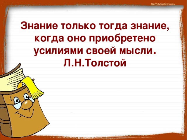 Знание только тогда знание, когда оно приобретено усилиями своей мысли . Л.Н.Толстой