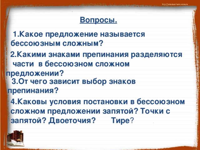 Вопросы.  1.Какое предложение называется бессоюзным сложным?  2.Какими знаками препинания разделяются части в бессоюзном сложном предложении?   3.От чего зависит выбор знаков препинания? 4.Каковы условия постановки в бессоюзном сложном предложении запятой? Точки с запятой? Двоеточия? Тире ?