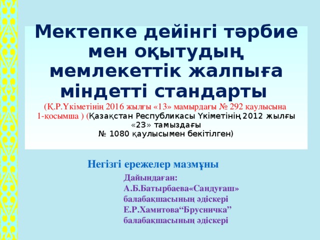 Мектепке дейінгі тәрбие мен оқытудың мемлекеттік жалпыға міндетті стандарты   (Қ.Р.Үкіметінің  2016 жылғы «13» мамырдағы № 292 қаулысына  1-қосымша ) ( Қазақстан Республикасы Үкіметінің 2012 жылғы «23» тамыздағы  № 1080 қаулысымен бекітілген)    Негізгі ережелер мазмұны  Дайындаған: А.Б.Батырбаева«Сандуғаш» балабақшасының әдіскері Е.Р.Хамитова“Брусничка” балабақшасының әдіскері