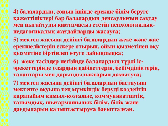 4) балалардың, соның ішінде ерекше білім беруге қажеттіліктері бар балалардың денсаулығын сақтау мен нығайтуды қамтамасыз ететін психологиялық-педагогикалық жағдайларды жасауға; 5) мектеп жасына дейінгі балалардың жеке және жас ерекшеліктерін ескере отырып, ойын қызметінен оқу қызметіне біртіндеп өтуге дайындыққа; 6)  жеке тәсілдер негізінде балалардың түрлі іс-әрекеттерінде олардың қабілеттерін, бейімділіктерін, талаптары мен дарындылықтарын дамытуға; 7) мектеп жасына дейінгі балалардың бастауыш мектепте оқуына тең мүмкіндік беруді көздейтін қарапайым қимыл-қозғалыс, коммуникативтік, танымдық, шығармашылық білім, білік және дағдыларын қалыптастыруға бағытталған.