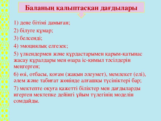 Баланың қалыптасқан дағдылары 1) дене бітімі дамыған; 2) білуге құмар; 3) белсенді; 4) эмоциялық елгезек; 5) үлкендермен және құрдастарымен қарым-қатынас жасау құралдары мен өзара іс-қимыл тәсілдерін меңгерген; 6) өзі, отбасы, қоғам (жақын әлеумет), мемлекет (елі), әлем және табиғат жөнінде алғашқы түсініктері бар; 7) мектепте оқуға қажетті біліктер мен дағдыларды игерген мектепке дейінгі ұйым түлегінің моделін сомдайды.