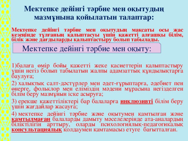 Мектепке дейінгі тәрбие мен оқытудың мазмұнына қойылатын талаптар:   Мектепке дейінгі тәрбие мен оқытудың мақсаты осы жас кезеңінде тұлғаның қалыптасуы үшін қажетті алғашқы білім, білік және дағдыларды қалыптастыру болып табылады. 1)балаға өмір бойы қажетті жеке қасиеттерін қалыптастыру үшін негіз болып табылатын жалпы адамзаттық құндылықтарға баулуға; 2) халықтық салт-дәстүрлер мен әдет-ғұрыптарға, әдебиет пен өнерге, фольклор мен еліміздің мәдени мұрасына негізделген білім беру мазмұнын іске асыруға; 3) ерекше қажеттіліктері бар балаларға инклюзивті білім беру үшін жағдайлар жасауға; 4) мектепке дейінгі тәрбие және оқытумен қамтылған және қамтылмаған балаларды дамыту мәселелерінде ата-аналардың біліктілігін арттыру, оларды психологиялық-педагогикалық консультациялық қолдаумен қамтамасыз етуге бағытталған. Мектепке дейінгі тәрбие мен оқыту: