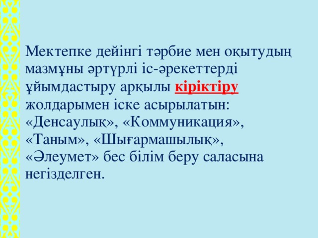 Мектепке дейінгі тәрбие мен оқытудың мазмұны әртүрлі іс-әрекеттерді ұйымдастыру арқылы кіріктіру жолдарымен іске асырылатын: «Денсаулық», «Коммуникация», «Таным», «Шығармашылық», «Әлеумет» бес білім беру саласына негізделген.