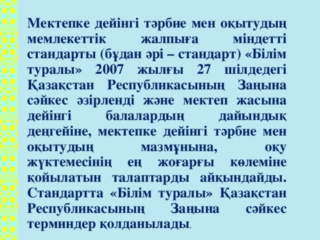 Мектепке дейінгі тәрбие мен оқытудың мемлекеттік жалпыға міндетті стандарты (бұдан әрі – стандарт) «Білім туралы» 2007 жылғы 27 шілдедегі Қазақстан Республикасының Заңына сәйкес әзірленді және мектеп жасына дейінгі балалардың дайындық деңгейіне, мектепке дейінгі тәрбие мен оқытудың мазмұнына, оқу жүктемесінің ең жоғарғы көлеміне қойылатын талаптарды айқындайды. Стандартта «Білім туралы» Қазақстан Республикасының Заңына сәйкес терминдер қолданылады .