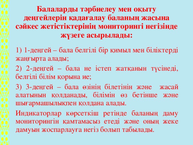 Балаларды тәрбиелеу мен оқыту деңгейлерін қадағалау баланың жасына сәйкес жетістіктерінің мониторингі негізінде жүзеге асырылады:   1) 1-деңгей – бала белгілі бір қимыл мен біліктерді жаңғырта алады; 2) 2-деңгей – бала не істеп жатқанын түсінеді, белгілі білім қорына ие; 3) 3-деңгей – бала өзінің білетінін және жасай алатынын қолданады, білімін өз бетінше және шығармашылықпен қолдана алады. Индикаторлар көрсеткіш ретінде баланың даму мониторингін қамтамасыз етеді және оның жеке дамуын жоспарлауға негіз болып табылады.