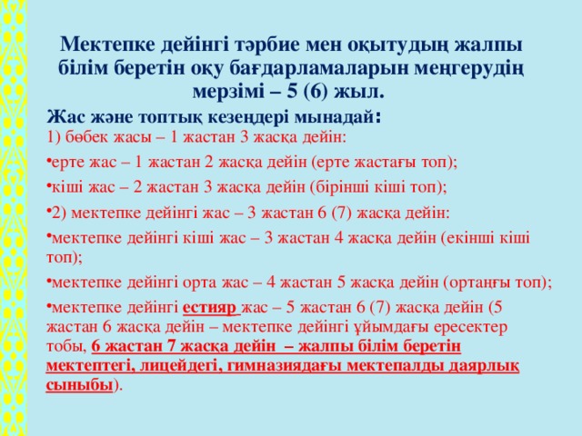 Мектепке дейінгі тәрбие мен оқытудың жалпы білім беретін оқу бағдарламаларын меңгерудің мерзімі – 5 (6) жыл. Жас және топтық кезеңдері мынадай :  1) бөбек жасы – 1 жастан 3 жасқа дейін: