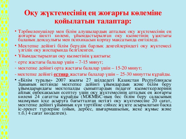 Оқу жүктемесінің ең жоғарғы көлеміне қойылатын талаптар:   Тәрбиеленушілер мен білім алушылардың апталық оқу жүктемесінің ең жоғарғы шекті көлемі, ұйымдастырылған оқу қызметінің ұзақтығы баланың денсаулығы мен психикасын қорғау мақсатында енгізіледі. Мектепке дейінгі білім берудің барлық деңгейлеріндегі оқу жүктемесі үлгілік оқу жоспарында белгіленген. Ұйымдастырылған оқу қызметінің ұзақтығы: ерте жастағы балалар үшін – 7-15 минут; мектепке дейінгі орта жастағы балалар үшін – 15-20 минут; - мектепке дейінгі естияр жастағы балалар үшін – 25-30 минутты құрайды.