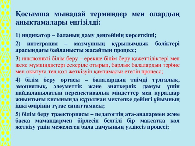 Қосымша мынадай терминдер мен олардың анықтамалары енгізілді: 1) индикатор – баланың даму деңгейінің көрсеткіші; 2) интеграция – мазмұнның құрылымдық бөліктері арасындағы байланысты жасайтын процесс; 3 ) инклюзивті білім беру – ерекше білім беру қажеттіліктері мен жеке мүмкіндіктері ескеріле отырып, барлық балалардың тәрбие мен оқытуға тең қол жеткізуін қамтамасыз ететін процесс; 4) білім беру ортасы – балалардың тиімді тұлғалық, эмоциялық, әлеуметтік және зияткерлік дамуы үшін пайдаланылатын перспективалық міндеттер мен құралдар жиынтығы қисынында құрылған мектепке дейінгі ұйымның ішкі өмірінің тұтас сипаттамасы; 5) білім беру траекториясы – педагогтің ата-аналармен және басқа мамандармен бірлесіп белгілі бір мақсатқа қол жеткізу үшін межелеген бала дамуының үздіксіз процесі;