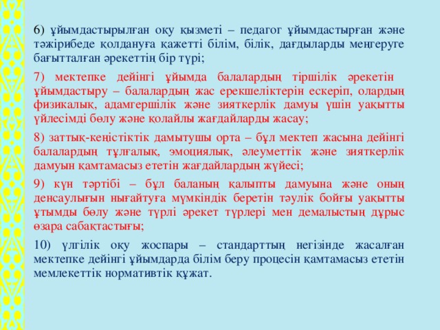 6) ұйымдастырылған оқу қызметі – педагог ұйымдастырған және тәжірибеде қолдануға қажетті білім, білік, дағдыларды меңгеруге бағытталған әрекеттің бір түрі; 7) мектепке дейінгі ұйымда балалардың тіршілік әрекетін  ұйымдастыру – балалардың жас ерекшеліктерін ескеріп, олардың физикалық, адамгершілік және зияткерлік дамуы үшін уақытты үйлесімді бөлу және қолайлы жағдайларды жасау; 8) заттық-кеңістіктік дамытушы орта – бұл мектеп жасына дейінгі балалардың тұлғалық, эмоциялық, әлеуметтік және зияткерлік дамуын қамтамасыз ететін жағдайлардың жүйесі; 9) күн тәртібі – бұл баланың қалыпты дамуына және оның денсаулығын нығайтуға мүмкіндік беретін тәулік бойғы уақытты ұтымды бөлу және түрлі әрекет түрлері мен демалыстың дұрыс өзара сабақтастығы; 10) үлгілік оқу жоспары – стандарттың негізінде жасалған мектепке дейінгі ұйымдарда білім беру процесін қамтамасыз ететін мемлекеттік нормативтік құжат.