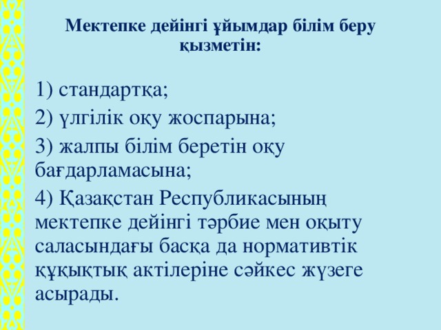 Мектепке дейінгі ұйымдар білім беру қызметін:   1) стандартқа; 2) үлгілік оқу жоспарына; 3) жалпы білім беретін оқу бағдарламасына; 4) Қазақстан Республикасының мектепке дейінгі тәрбие мен оқыту саласындағы басқа да нормативтік құқықтық актілеріне сәйкес жүзеге асырады.