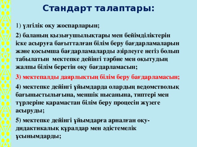 Стандарт талаптары: 1) үлгілік оқу жоспарларын; 2) баланың қызығушылықтары мен бейімділіктерін іске асыруға бағытталған білім беру бағдарламаларын және қосымша бағдарламаларды әзірлеуге негіз болып табылатын мектепке дейінгі тәрбие мен оқытудың жалпы білім беретін оқу бағдарламасын; 3) мектепалды даярлықтың білім беру бағдарламасын; 4) мектепке дейінгі ұйымдарда олардың ведомстволық бағыныстылығына, меншік нысанына, типтері мен түрлеріне қарамастан білім беру процесін жүзеге асыруды; 5) мектепке дейінгі ұйымдарға арналған оқу-дидактикалық құралдар мен әдістемелік ұсынымдарды;