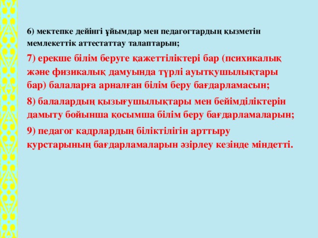 6) мектепке дейінгі ұйымдар мен педагогтардың қызметін мемлекеттік аттестаттау талаптарын; 7) ерекше білім беруге қажеттіліктері бар (психикалық және физикалық дамуында түрлі ауытқушылықтары бар) балаларға арналған білім беру бағдарламасын; 8) балалардың қызығушылықтары мен бейімділіктерін дамыту бойынша қосымша білім беру бағдарламаларын; 9) педагог кадрлардың біліктілігін арттыру курстарының бағдарламаларын әзірлеу кезінде міндетті.