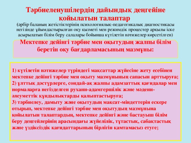 Тәрбиеленушілердің дайындық деңгейіне қойылатын талаптар  ( әрбір баланың жетістіктерінің психологиялық-педагогикалық диагностикасы негізінде ұйымдастырылған оқу қызметі мен режимдік процестер арқылы іске асырылатын білім беру салалары бойынша күтілетін нәтижелер көрсетілген) Мектепке дейінгі тәрбие мен оқытудың жалпы білім беретін оқу бағдарламасының мазмұны:  1) күтілетін нәтижелер түріндегі мақсаттар жүйесіне жету есебінен мектепке дейінгі тәрбие мен оқыту мазмұнының сапасын арттыруға; 2) ұлттық дәстүрлерге, сондай-ақ жалпы адамзаттық қағидалар мен нормаларға негізделген рухани-адамгершілік және мәдени-әлеуметтік құндылықтарды қалыптастыруға; 3) тәрбиелеу, дамыту және оқытудың мақсат-міндеттерін ескере отырып, мектепке дейінгі тәрбие мен оқытудың мазмұнына қойылатын талаптардың, мектепке дейінгі және бастауыш білім беру деңгейлерінің арасындағы жүйелілік, тұтастық, сабақтастық және үздіксіздік қағидаттарының бірлігін қамтамасыз етуге;