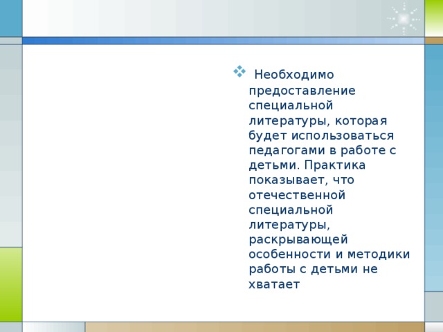 Необходимо предоставление специальн ой литератур ы , которая будет использоваться педагогами в работе с детьми. Практика показывает, что отечественной специальной литературы, раскрывающей особенности и методики работы с детьми не хватает