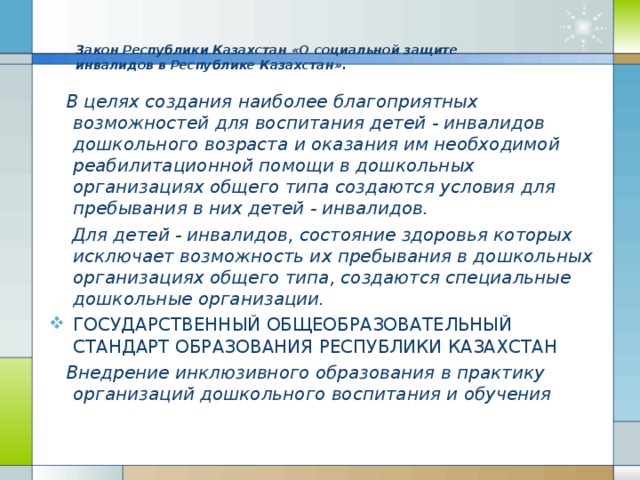 Закон Республики Казахстан « О социальной защите инвалидов в Республике Казахстан » .     В целях создания наиболее благоприятных возможностей для воспитания детей - инвалидов дошкольного возраста и оказания им необходимой реабилитационной помощи в дошкольных организациях общего типа создаются условия для пребывания в них детей - инвалидов.  Для детей - инвалидов, состояние здоровья которых исключает возможность их пребывания в дошкольных организациях общего типа, создаются специальные дошкольные организации. ГОСУДАРСТВЕННЫЙ ОБЩЕОБРАЗОВАТЕЛЬНЫЙ СТАНДАРТ ОБРАЗОВАНИЯ РЕСПУБЛИКИ КАЗАХСТАН  Внедрение инклюзивного образования в практику организаций дошкольного воспитания и обучения