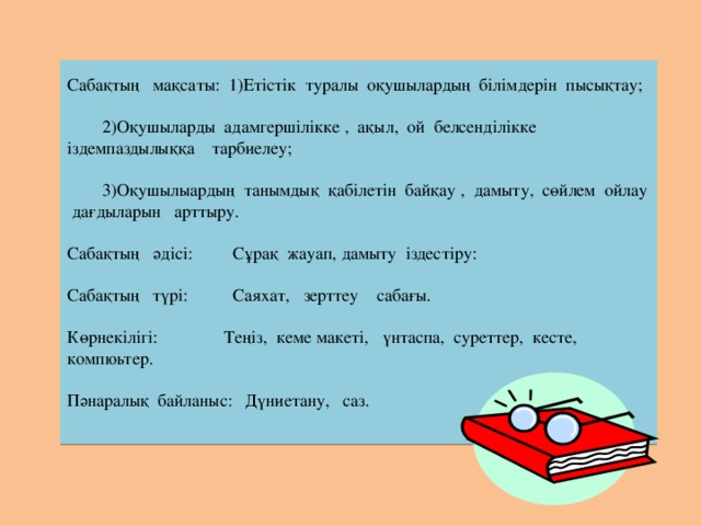 Сабақтың мақсаты: 1)Етістік туралы оқушылардың білімдерін пысықтау;      2)Оқушыларды адамгершілікке , ақыл, ой белсенділікке іздемпаздылыққа тарбиелеу;      3)Оқушылыардың танымдық қабілетін байқау , дамыту, сөйлем ойлау дағдыларын арттыру.     Сабақтың әдісі: Сұрақ жауап, дамыту іздестіру:     Сабақтың түрі: Саяхат, зерттеу сабағы.     Көрнекілігі: Теңіз, кеме макеті, үнтаспа, суреттер, кесте, компюьтер.     Пәнаралық байланыс: Дүниетану, саз.