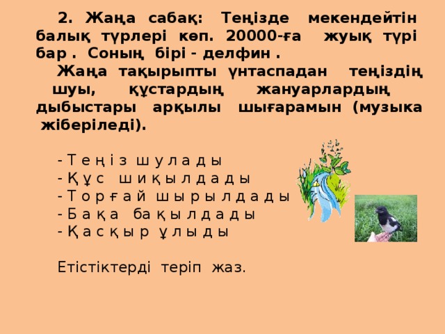 2. Жаңа сабақ: Теңізде мекендейтін балық түрлері көп. 20000-ға жуық түрі бар . Соның бірі - делфин . Жаңа тақырыпты үнтаспадан теңіздің шуы, құстардың жануарлардың дыбыстары арқылы шығарамын (музыка жіберіледі). - Т е ң і з ш у л а д ы - Қ ұ с ш и қ ы л д а д ы - Т о р ғ а й ш ы р ы л д а д ы - Б а қ а ба қ ы л д а д ы - Қ а с қ ы р ұ л ы д ы Етістіктерді теріп жаз.