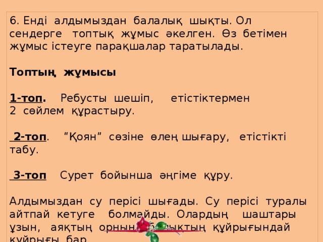       6. Енді алдымыздан балалық шықты. Ол сендерге топтық жұмыс әкелген. Өз бетімен жұмыс істеуге парақшалар таратылады. Топтың жұмысы   1-топ . Ребусты шешіп, етістіктермен 2 сөйлем құрастыру.  2-топ . “Қоян” сөзіне өлең шығару, етістікті табу.    3-топ Сурет бойынша әңгіме құру.   Алдымыздан су перісі шығады. Су перісі туралы айтпай кетуге болмайды. Олардың шаштары ұзын, аяқтың орнына балықтың құйрығындай құйрығы бар.