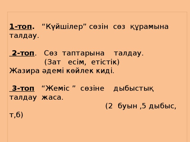        1-топ . “Күйшілер” сөзін сөз құрамына талдау.  2-топ . Сөз таптарына талдау.  (Зат есім, етістік) Жазира әдемі көйлек киді.    3-топ “Жеміс ” сөзіне дыбыстық талдау жаса.  (2 буын ,5 дыбыс, т,б)