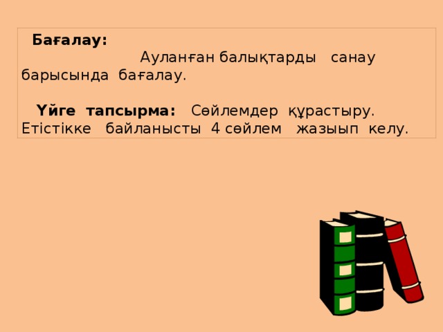        Бағалау:  Ауланған балықтарды санау барысында бағалау.   Үйге тапсырма: Сөйлемдер құрастыру. Етістікке байланысты 4 сөйлем жазыып келу.