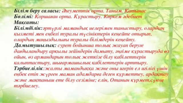 Білім беру саласы: Әлеуметтік орта. Таным. Қатынас  Бөлімі: Қоршаған орта. Құрастыру. Көркем әдебиет  Мақсаты:  Білімділік: әртүрлі мамандық иелерімен таныстыру, олардың қызметі мен еңбегі туралы түсініктерін кеңейте отырып, олардың маңыздылығы туралы білімдерін кеңейту.  Дамытушылық: сурет бойынша толық жауап беруге дағдыландыру арқылы зейіндерін дамыту, әңгіме құрастыруда өз ойын, өз армандарын толық жеткізе білу қабілеттерін қалыптастыру, шығармашылық қабілеттерін арттыру.  Тәрбиелілік :жалпы мамандыққа және оны игеріп ел игілігі үшін еңбек етіп жүрген маман адамдарға деген құрметтеу, ардақтау және мақтаныш ете білу сезіміне; елін, Отанын құрмет,сүюге тәрбиелеу .