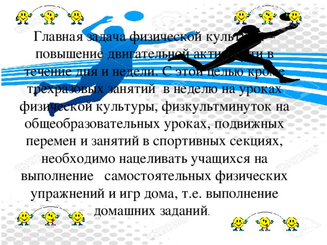 Главная задача физической культуры – повышение двигательной активности в течение дня и недели. С этой целью кроме трехразовых занятий  в неделю на уроках физической культуры, физкультминуток на общеобразовательных уроках, подвижных перемен и занятий в спортивных секциях, необходимо нацеливать учащихся на выполнение   самостоятельных физических упражнений и игр дома, т.е. выполнение домашних заданий . 