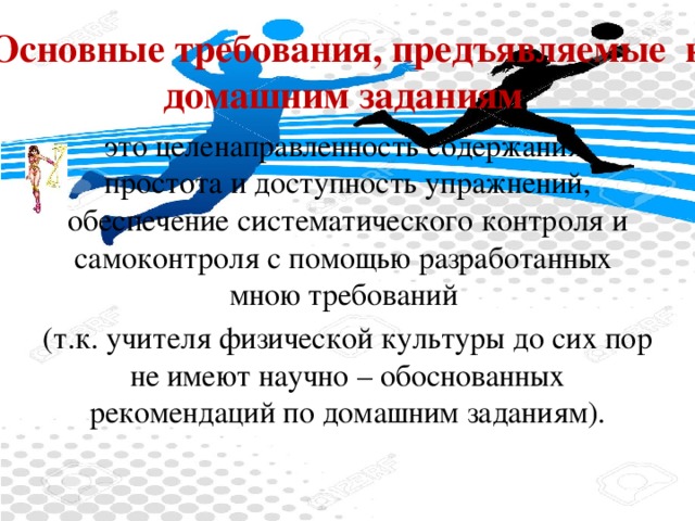 Основные требования, предъявляемые  к домашним заданиям это целенаправленность содержания, простота и доступность упражнений, обеспечение систематического контроля и самоконтроля с помощью разработанных  мною требований (т.к. учителя физической культуры до сих пор не имеют научно – обоснованных рекомендаций по домашним заданиям).