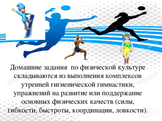 Домашние задания  по физической культуре складываются из выполнения комплексов утренней гигиенической гимнастики, упражнений на развитие или поддержание основных физических качеств (силы, гибкости, быстроты, координации, ловкости).