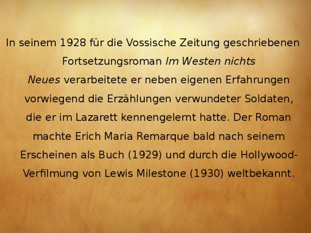 In seinem 1928 für die Vossische Zeitung geschriebenen Fortsetzungsroman  Im Westen nichts Neues  verarbeitete er neben eigenen Erfahrungen vorwiegend die Erzählungen verwundeter Soldaten, die er im Lazarett kennengelernt hatte. Der Roman machte Erich Maria Remarque bald nach seinem Erscheinen als Buch (1929) und durch die Hollywood-Verfilmung von Lewis Milestone (1930) weltbekannt.