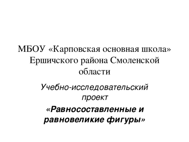 МБОУ «Карповская основная школа» Ершичского района Смоленской области Учебно-исследовательский проект «Равносоставленные и равновеликие фигуры»