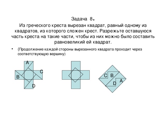 Задача  8 .  Из греческого креста вырезан квадрат, равный одному из квадратов, из которого сложен крест. Разрежьте оставшуюся часть креста на такие части, чтобы из них можно было составить равновеликий ей квадрат. ( Продолжение каждой стороны вырезанного квадрата проходит через соответствующую вершину) A C B C B A D D