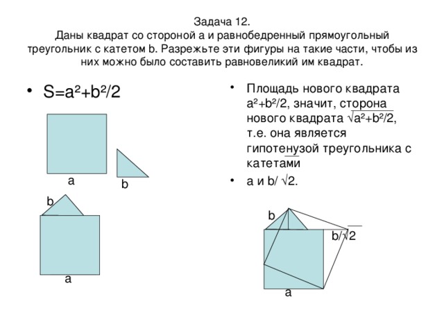 Задача 12.  Даны квадрат со стороной а и равнобедренный прямоугольный треугольник с катетом b. Разрежьте эти фигуры на такие части, чтобы из них можно было составить равновеликий им квадрат. S=a ²+b²/2 Площадь нового квадрата а ²+b²/2, значит, сторона нового квадрата √а²+b²/2, т.е. она является гипотенузой треугольника с катетами a и b/ √2. а b b b b/√2 a a