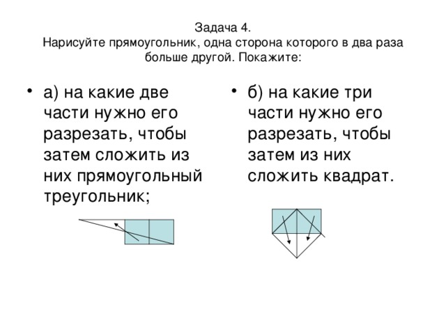 Задача 4.  Нарисуйте прямоугольник, одна сторона которого в два раза больше другой. Покажите: а) на какие две части нужно его разрезать, чтобы затем сложить из них прямоугольный треугольник; б) на какие три части нужно его разрезать, чтобы затем из них сложить квадрат.