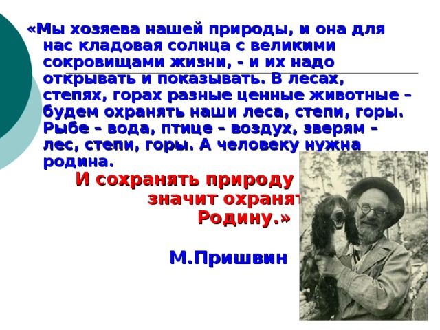 «Мы хозяева нашей природы, и она для нас кладовая солнца с великими сокровищами жизни, - и их надо открывать и показывать. В лесах, степях, горах разные ценные животные – будем охранять наши леса, степи, горы. Рыбе – вода, птице – воздух, зверям – лес, степи, горы. А человеку нужна родина. И сохранять природу – значит охранять Родину.»      М.Пришвин