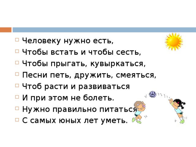 Человеку нужно есть, Чтобы встать и чтобы сесть, Чтобы прыгать, кувыркаться, Песни петь, дружить, смеяться, Чтоб расти и развиваться И при этом не болеть. Нужно правильно питаться С самых юных лет уметь.