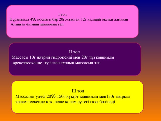 І топ Құрамында 4℅ қоспасы бар 20гәктастан 12г кальций оксиді алынған .Алынған өнімнің шығымын тап  ІІ топ Массасы 10г натрий гидроксиді мен 20г тұз қышқылы  әрекеттескенде ,түзілген тұздың массасын тап  ІІІ топ Массалық үлесі 20℅ 150г күкірт қышқылы мен130г мырыш әрекеттескенде қ.ж. неше көлем сутегі газы бөлінеді