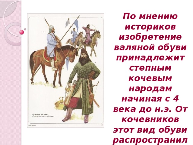 По мнению историков изобретение валяной обуви принадлежит степным кочевым народам начиная с 4 века до н.э. От кочевников этот вид обуви распространился на Руси .