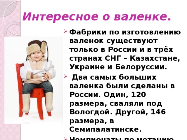 Интересное о валенке . Фабрики по изготовлению валенок существуют только в России и в трёх странах СНГ – Казахстане, Украине и Белоруссии.  Два самых больших валенка были сделаны в России. Один, 120 размера, сваляли под Вологдой. Другой, 146 размера, в Семипалатинске. Чемпионаты по метанию валенок уже несколько лет проходят в Пятигорске и Сыктывкаре .