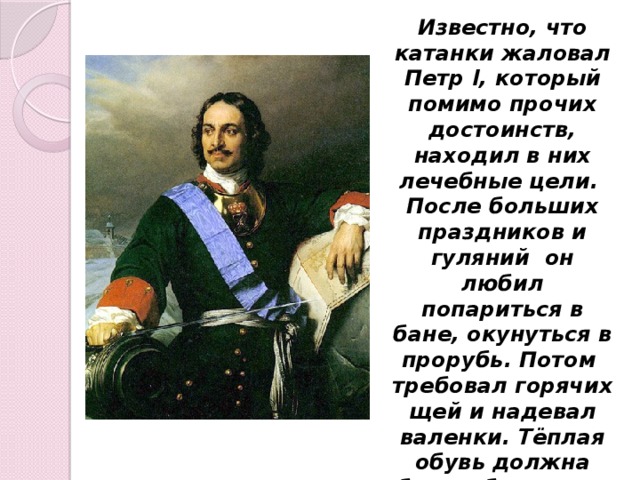 Известно, что катанки жаловал Петр I, который помимо прочих достоинств, находил в них лечебные цели. После больших праздников и гуляний он любил попариться в бане, окунуться в прорубь. Потом требовал горячих щей и надевал валенки. Тёплая обувь должна была обеспечить лучшую циркуляцию крови.