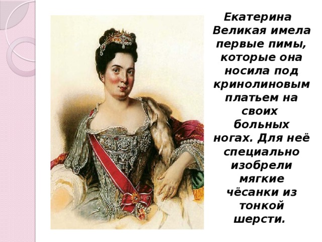 Екатерина Великая имела первые пимы, которые она носила под кринолиновым платьем на своих больных ногах. Для неё специально изобрели мягкие чёсанки из тонкой шерсти.