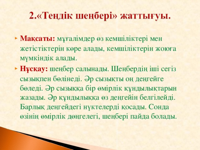 Мақсаты:  мұғалімдер өз кемшіліктері мен жетістіктерін көре алады, кемшіліктерін жоюға мүмкіндік алады. Нұсқау:  шеңбер салынады. Шеңбердің іші сегіз сызықпен бөлінеді. Әр сызықты оң деңгейге бөледі. Әр сызыққа бір өмірлік құндылықтарын жазады. Әр құндылыққа өз деңгейін белгілейді. Барлық деңгейдегі нүктелерді қосады. Сонда өзінің өмірлік дөңгелегі, шеңбері пайда болады.