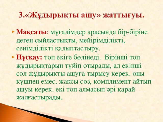 Мақсаты : мұғалімдер арасында бір-біріне деген сыйластықты, мейірімділікті, сенімділікті қалыптастыру. Нұсқау:  топ екіге бөлінеді. Бірінші топ жұдырықтарын түйіп отырады, ал екінші сол жұдырықты ашуға тырысу керек. оны күшпен емес, жақсы сөз, комплимент айтып ашуы керек. екі топ алмасып әрі қарай жалғастырады.