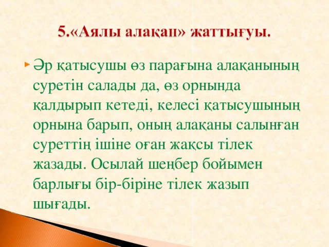 Әр қатысушы өз парағына алақанының суретін салады да, өз орнында қалдырып кетеді, келесі қатысушының орнына барып, оның алақаны салынған суреттің ішіне оған жақсы тілек жазады. Осылай шеңбер бойымен барлығы бір-біріне тілек жазып шығады.