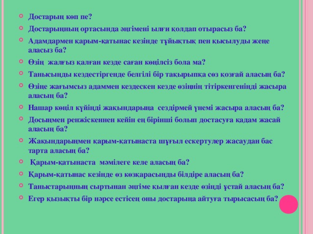 Достарың көп пе? Достарыңның ортасында әңгімені ылғи қолдап отырасыз ба? Адамдармен қарым-қатынас кезінде тұйықтық пен қысылуды жеңе аласыз ба? Өзің жалғыз қалған кезде саған көңілсіз бола ма? Танысыңды кездестіргенде белгілі бір тақырыпқа сөз қозғай аласың ба? Өзіңе жағымсыз адаммен кездескен кезде өзіңнің тітіркенгеніңді жасыра аласың ба? Нашар көңіл күйіңді жақындарыңа сездірмей үнемі жасыра аласың ба? Досыңмен ренжіскеннен кейін ең бірінші болып достасуға қадам жасай аласың ба? Жақындарыңмен қарым-қатынаста шұғыл ескертулер жасаудан бас тарта аласың ба?  Қарым-қатынаста мәмілеге келе аласың ба? Қарым-қатынас кезінде өз көзқарасыңды білдіре аласың ба? Таныстарыңның сыртынан әңгіме қылған кезде өзіңді ұстай аласың ба? Егер қызықты бір нәрсе естісең оны достарыңа айтуға тырысасың ба?