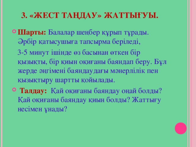 3. «ЖЕСТ ТАҢДАУ» ЖАТТЫҒУЫ.   Шарты:  Балалар шеңбер құрып тұрады. Әрбір қатысушыға тапсырма беріледі,  3-5 минут ішінде өз басынан өткен бір қызықты, бір қиын оқиғаны баяндап беру. Бұл жерде әңгімені баяндаудағы мәнерлілік пен қызықтыру шартты қойылады.