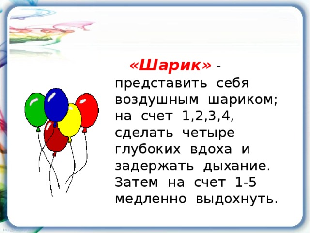 «Шарик»  - представить себя воздушным шариком; на счет 1,2,3,4, сделать четыре глубоких вдоха и задержать дыхание. Затем на счет 1-5 медленно выдохнуть.