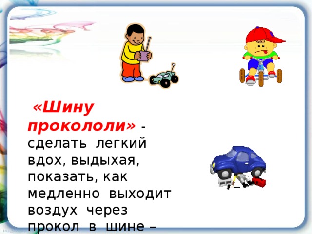 «Шину прокололи»  - сделать легкий вдох, выдыхая, показать, как медленно выходит воздух через прокол в шине – «ш-ш-ш».