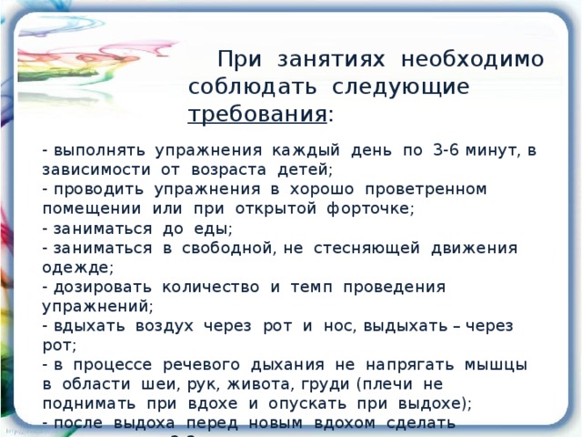 При занятиях необходимо соблюдать следующие требования : - выполнять упражнения каждый день по 3-6 минут, в зависимости от возраста детей; - проводить упражнения в хорошо проветренном помещении или при открытой форточке; - заниматься до еды; - заниматься в свободной, не стесняющей движения одежде; - дозировать количество и темп проведения упражнений; - вдыхать воздух через рот и нос, выдыхать – через рот; - в процессе речевого дыхания не напрягать мышцы в области шеи, рук, живота, груди (плечи не поднимать при вдохе и опускать при выдохе); - после выдоха перед новым вдохом сделать остановку на 2-3 секунды.